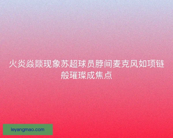 火炎焱燚现象苏超球员脖间麦克风如项链般璀璨成焦点