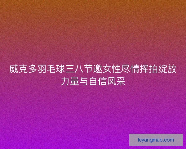 威克多羽毛球三八节邀女性尽情挥拍绽放力量与自信风采