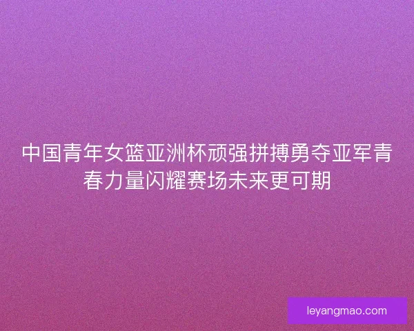 中国青年女篮亚洲杯顽强拼搏勇夺亚军青春力量闪耀赛场未来更可期